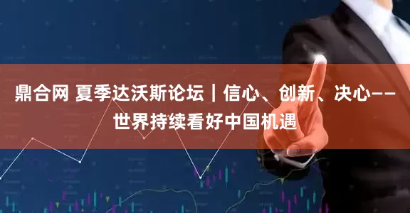 鼎合网 夏季达沃斯论坛｜信心、创新、决心——世界持续看好中国机遇