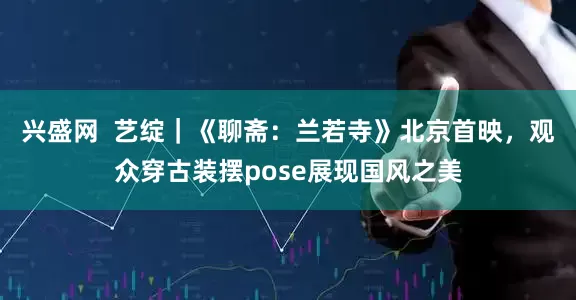 兴盛网  艺绽｜《聊斋：兰若寺》北京首映，观众穿古装摆pose展现国风之美