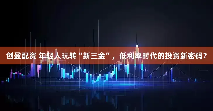 创盈配资 年轻人玩转“新三金”，低利率时代的投资新密码？