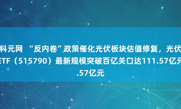 科元网  “反内卷”政策催化光伏板块估值修复，光伏ETF（515790）最新规模突破百亿关口达111.57亿元