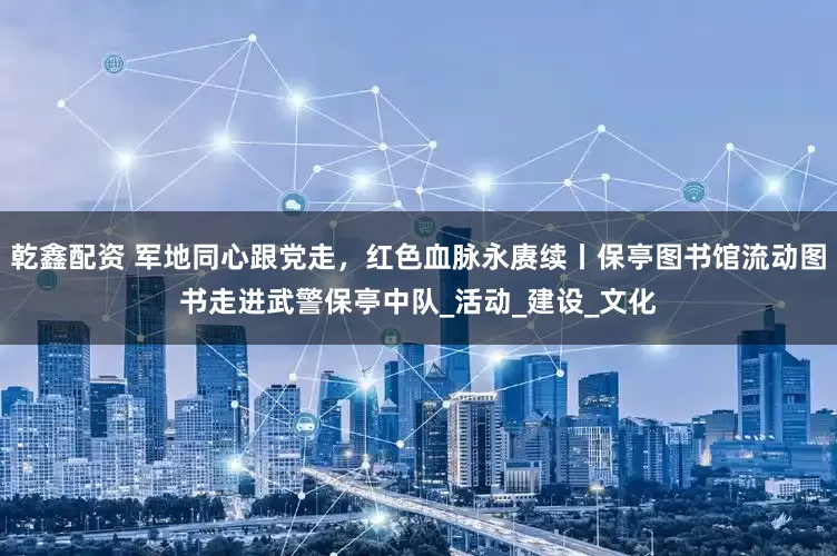 乾鑫配资 军地同心跟党走，红色血脉永赓续丨保亭图书馆流动图书走进武警保亭中队_活动_建设_文化