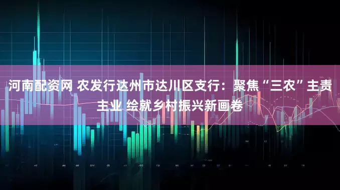 河南配资网 农发行达州市达川区支行：聚焦“三农”主责主业 绘就乡村振兴新画卷