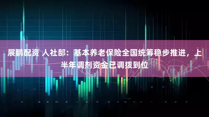 展鹏配资 人社部：基本养老保险全国统筹稳步推进，上半年调剂资金已调拨到位