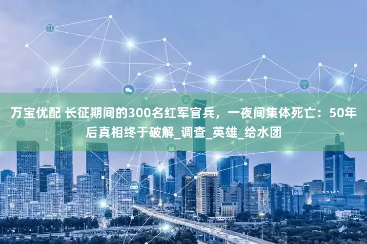 万宝优配 长征期间的300名红军官兵，一夜间集体死亡：50年后真相终于破解_调查_英雄_给水团