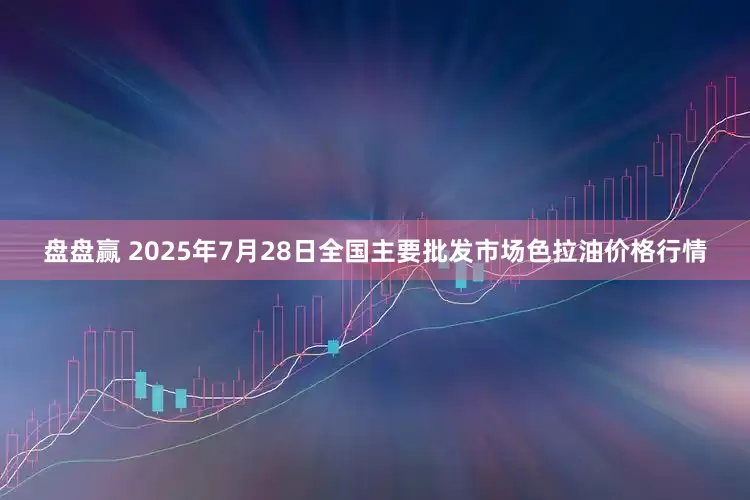 盘盘赢 2025年7月28日全国主要批发市场色拉油价格行情