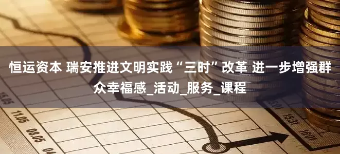 恒运资本 瑞安推进文明实践“三时”改革 进一步增强群众幸福感_活动_服务_课程