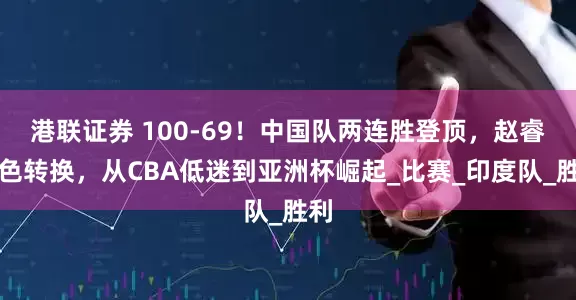 港联证券 100-69！中国队两连胜登顶，赵睿角色转换，从CBA低迷到亚洲杯崛起_比赛_印度队_胜利