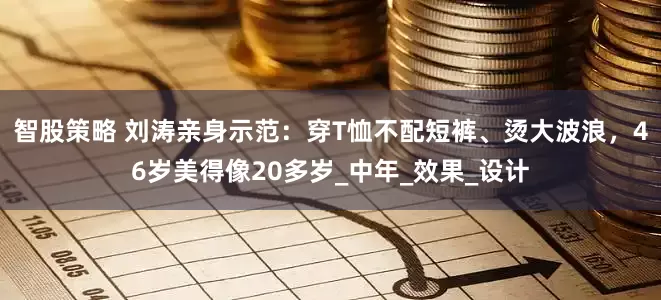智股策略 刘涛亲身示范：穿T恤不配短裤、烫大波浪，46岁美得像20多岁_中年_效果_设计