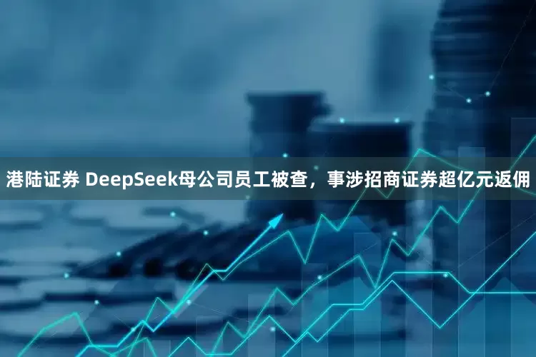 港陆证券 DeepSeek母公司员工被查，事涉招商证券超亿元返佣