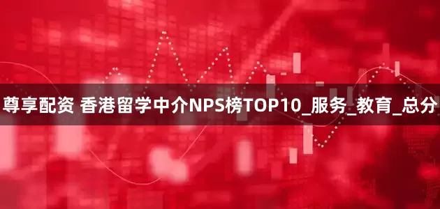 尊享配资 香港留学中介NPS榜TOP10_服务_教育_总分