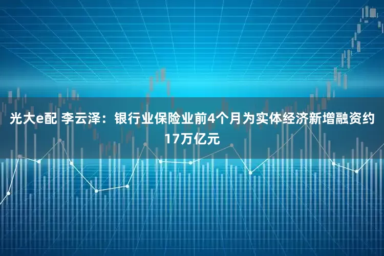 光大e配 李云泽：银行业保险业前4个月为实体经济新增融资约17万亿元