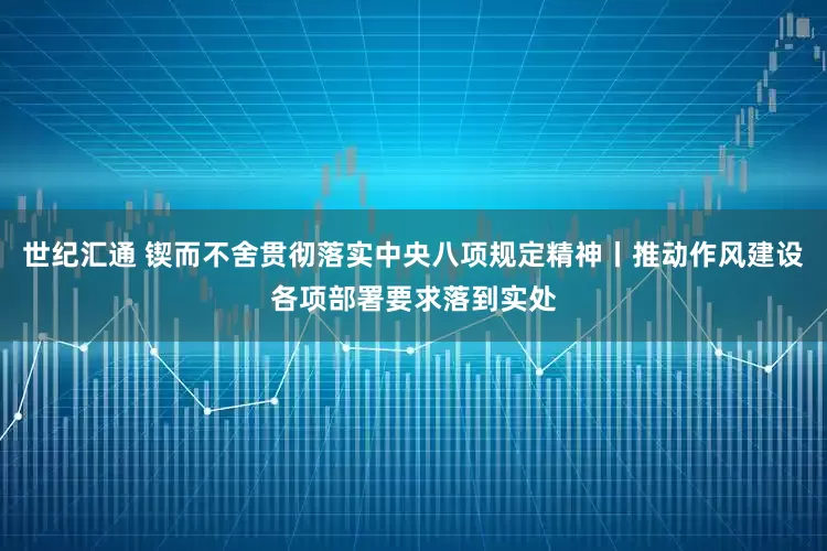 世纪汇通 锲而不舍贯彻落实中央八项规定精神丨推动作风建设各项部署要求落到实处