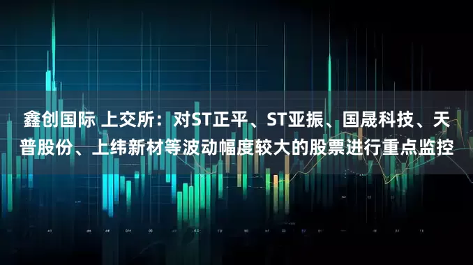 鑫创国际 上交所：对ST正平、ST亚振、国晟科技、天普股份、上纬新材等波动幅度较大的股票进行重点监控