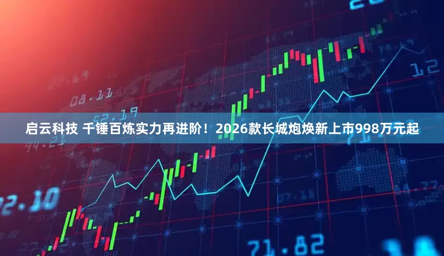 启云科技 千锤百炼实力再进阶！2026款长城炮焕新上市998万元起