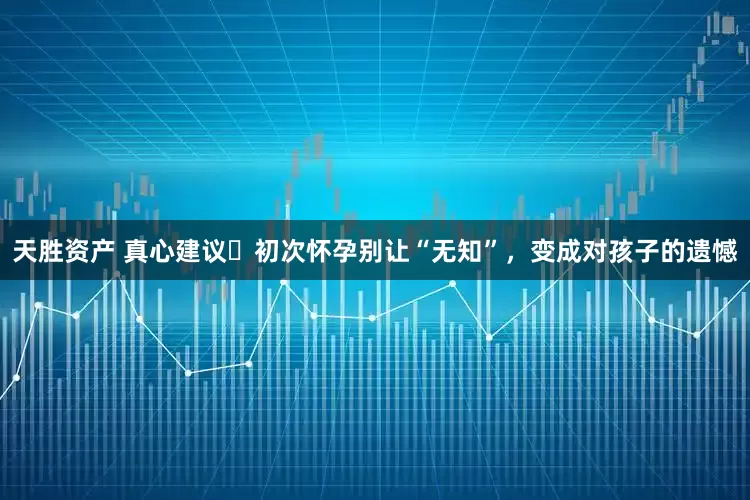 天胜资产 真心建议️初次怀孕别让“无知”，变成对孩子的遗憾