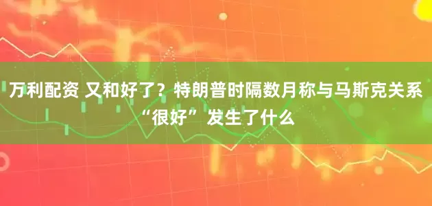 万利配资 又和好了？特朗普时隔数月称与马斯克关系“很好” 发生了什么