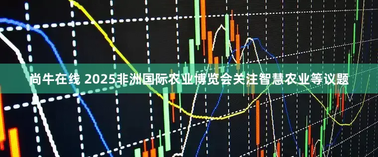 尚牛在线 2025非洲国际农业博览会关注智慧农业等议题